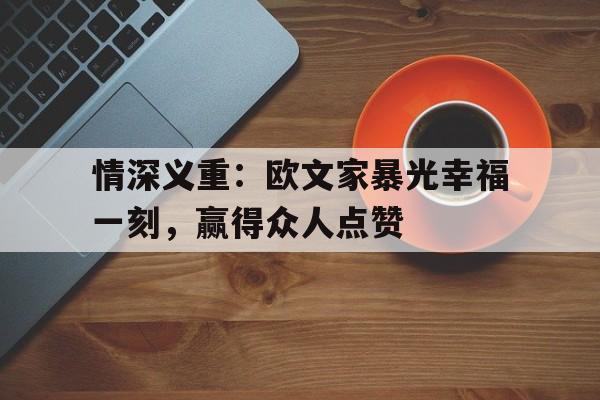 情深义重：欧文家暴光幸福一刻，赢得众人点赞